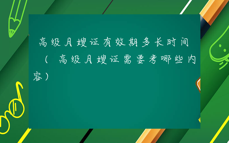 高级月嫂证有效期多长时间 (高级月嫂证需要考哪些内容)
